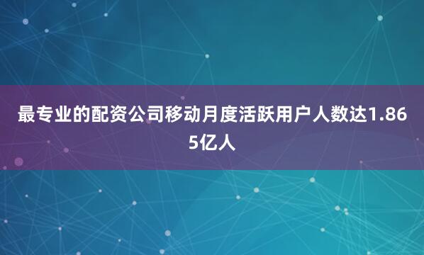 最专业的配资公司移动月度活跃用户人数达1.865亿人
