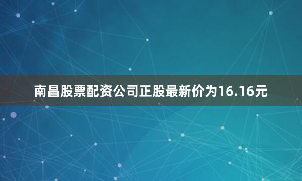南昌股票配资公司正股最新价为16.16元