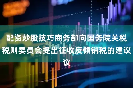 配资炒股技巧商务部向国务院关税税则委员会提出征收反倾销税的建议