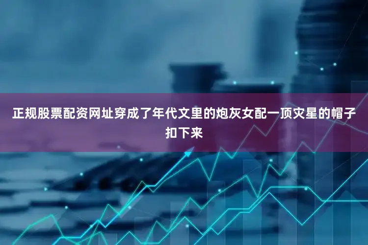 正规股票配资网址穿成了年代文里的炮灰女配一顶灾星的帽子扣下来