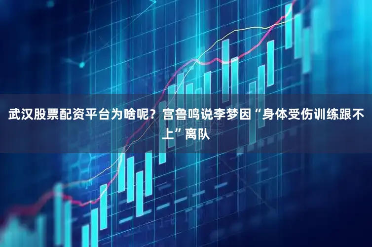 武汉股票配资平台为啥呢？宫鲁鸣说李梦因“身体受伤训练跟不上”离队