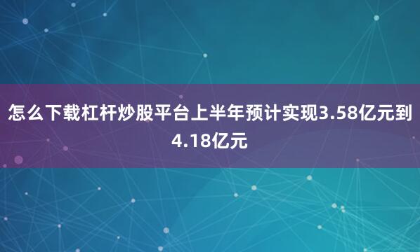 怎么下载杠杆炒股平台上半年预计实现3.58亿元到4.18亿元