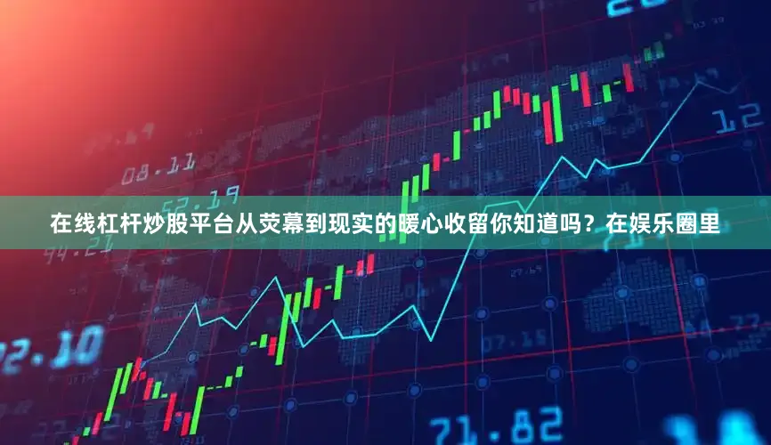 在线杠杆炒股平台从荧幕到现实的暖心收留你知道吗？在娱乐圈里