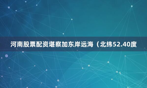 河南股票配资堪察加东岸远海（北纬52.40度