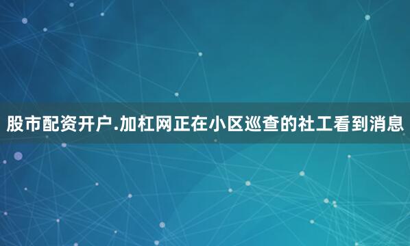 股市配资开户.加杠网正在小区巡查的社工看到消息
