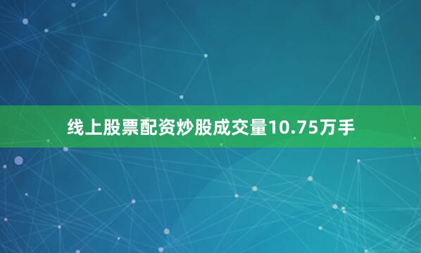 线上股票配资炒股成交量10.75万手