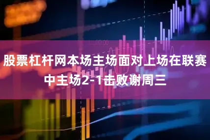 股票杠杆网本场主场面对上场在联赛中主场2-1击败谢周三