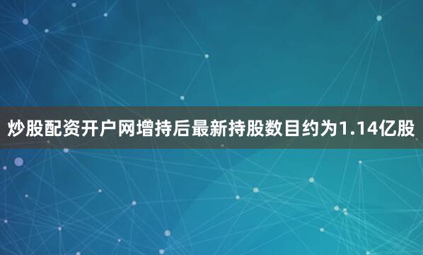 炒股配资开户网增持后最新持股数目约为1.14亿股