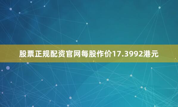 股票正规配资官网每股作价17.3992港元