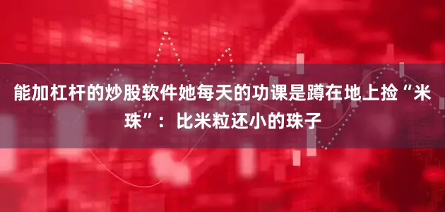 能加杠杆的炒股软件她每天的功课是蹲在地上捡“米珠”：比米粒还小的珠子