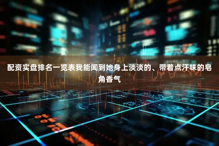 配资实盘排名一览表我能闻到她身上淡淡的、带着点汗味的皂角香气