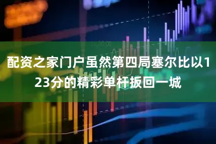 配资之家门户虽然第四局塞尔比以123分的精彩单杆扳回一城